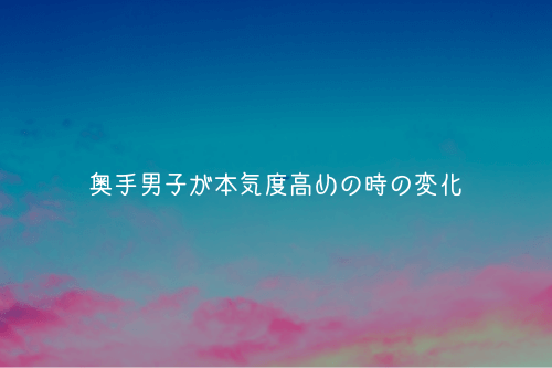 奥手男子が本気度高めの時の変化【実体験から解説】