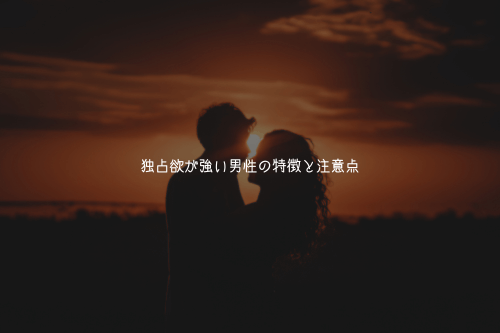 独占欲が強い男性の特徴と注意点