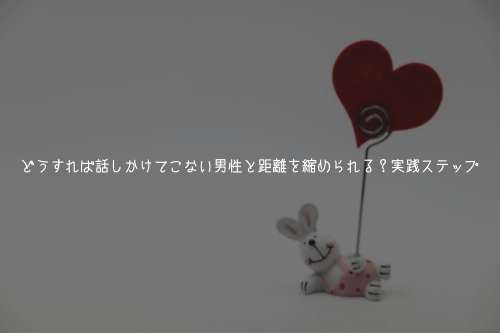 どうすれば話しかけてこない男性と距離を縮められる?実践ステップ