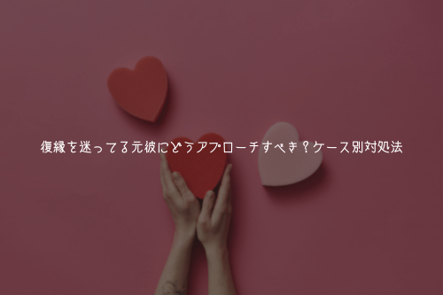 復縁を迷ってる元彼にどうアプローチすべき?ケース別対処法