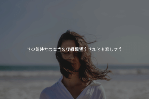その気持ちは本当の復縁願望?それとも寂しさ?
